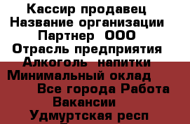 Кассир-продавец › Название организации ­ Партнер, ООО › Отрасль предприятия ­ Алкоголь, напитки › Минимальный оклад ­ 23 000 - Все города Работа » Вакансии   . Удмуртская респ.,Глазов г.